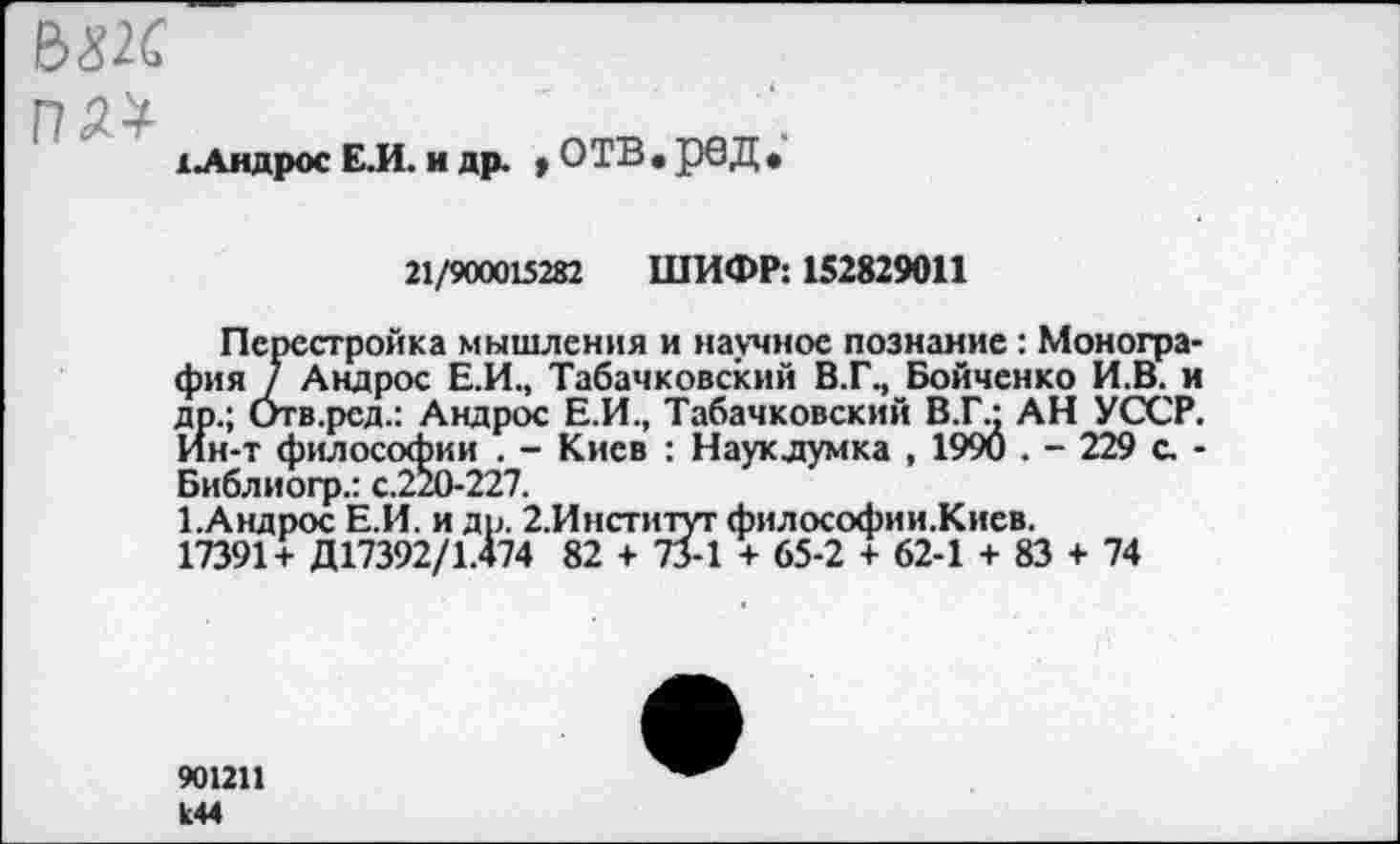 ﻿&Х2С
ПЛ*
хАндрос Е.И. и др. * ОТВ• рвД •
21/900015282 ШИФР: 152829011
Перестройка мышления и научное познание : Монография / Андрос Е.И., Табачковский В.Г., Бойченко И.В. и др.; Отв.рсд.: Андрос Е.И., Табачковский В.Г.- АН УССР. Ин-т философии . - Киев : Науклумка , 1990 . - 229 с. -Библиогр.: с.220-227.
ЕАндрос Е.И. и др. 2.Институт философии.Киев.
17391+ Д17392/1.474 82 + 73-1 + 65-2 + 62-1 + 83 + 74
901211 к44